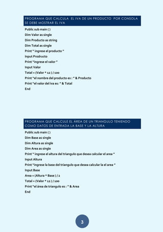 3
PROGRAMA QUE CALCULA EL IVA DE UN PRODUCTO POR CONSOLA
SE DEBE MOSTRAR EL IVA
Public sub main ( )
Dim Valor as single
Dim Producto as string
Dim Total as single
Print “ ingrese el producto ”
Input Prodructo
Print “ingrese el valor ”
Input Valor
Total = (Valor * 12 ) / 100
Print “el nombre del producto es : ” & Producto
Print “el valor del iva es: ” & Total
End
PROGRAMA QUE CALCULE EL ÁREA DE UN TRIANGULO TENIENDO
COMO DATOS DE ENTRADA LA BASE Y LA ALTURA
Public sub main ( )
Dim Base as single
Dim Altura as single
Dim Area as single
Print “ ingrese el altura del triangulo que desea calcular el area ”
Input Altura
Print “ingrese la base del triangulo que desea calcular la el area ”
Input Base
Area = (Altura * Base ) / 2
Total = (Valor * 12 ) / 100
Print “el área de triangulo es : ” & Area
End
 