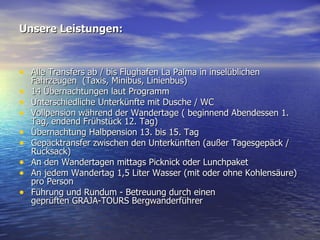 Unsere Leistungen: Alle Transfers ab / bis Flughafen La Palma in inselüblichen Fahrzeugen  (Taxis, Minibus, Linienbus) 14 Übernachtungen laut Programm Unterschiedliche Unterkünfte mit Dusche / WC Vollpension während der Wandertage ( beginnend Abendessen 1. Tag, endend Frühstück 12. Tag) Übernachtung Halbpension 13. bis 15. Tag Gepäcktransfer zwischen den Unterkünften (außer Tagesgepäck / Rucksack) An den Wandertagen mittags Picknick oder Lunchpaket An jedem Wandertag 1,5 Liter Wasser (mit oder ohne Kohlensäure) pro Person Führung und Rundum - Betreuung durch einen  geprüften GRAJA-TOURS Bergwanderführer 
