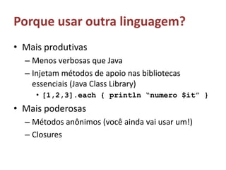 Porque usar outra linguagem?Mais produtivasMenos verbosas que JavaInjetam métodos de apoio nas bibliotecas essenciais (Java Class Library)[1,2,3].each { println “numero $it” } Mais poderosasMétodos anônimos (você ainda vai usar um!)Closures