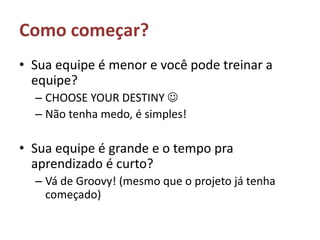Como começar?Sua equipe é menor e você pode treinar a equipe? CHOOSE YOUR DESTINY Não tenha medo, é simples!Sua equipe é grande e o tempo pra aprendizado é curto?Vá de Groovy! (mesmo que o projeto já tenha começado)