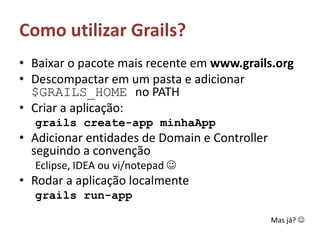 Como utilizar Grails?Baixar o pacote mais recente em www.grails.orgDescompactar em um pasta e adicionar $GRAILS_HOME no PATHCriar a aplicação: grails create-app minhaAppAdicionar entidades de Domain e Controller seguindo a convenção Eclipse, IDEA ou vi/notepad Rodar a aplicação localmentegrails run-appMas já? 
