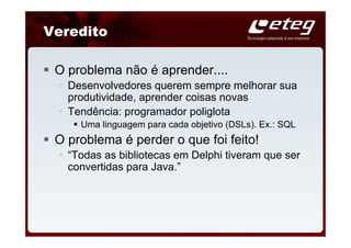 Veredito

 O problema não é aprender....
   Desenvolvedores querem sempre melhorar sua
   produtividade, aprender coisas novas
   Tendência: programador poliglota
     Uma linguagem para cada objetivo (DSLs). Ex.: SQL
 O problema é perder o que foi feito!
   “Todas as bibliotecas em Delphi tiveram que ser
   convertidas para Java.”
 