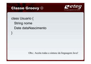Classe Groovy ☺

class Usuario {
  String nome
  Date dataNascimento
}




          Obs.: Aceita todas a sintaxe da linguagem Java!
 