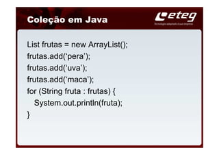 Coleção em Java

List frutas = new ArrayList();
frutas.add(‘pera’);
frutas.add(‘uva’);
frutas.add(‘maca’);
for (String fruta : frutas) {
  System.out.println(fruta);
}
 