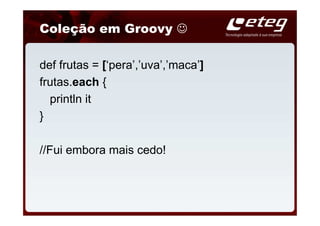 Coleção em Groovy ☺

def frutas = [‘pera’,’uva’,’maca’]
frutas.each {
  println it
}

//Fui embora mais cedo!
 