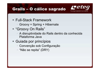 Grails – O cálice sagrado

 Full-Stack Framework
   Groovy + Spring + Hibernate
 “Groovy On Rails”
   A disruptividade do Rails dentro da conhecida
   Plataforma Java
 Guiada por princípios
   Convenção sob Configuração
   “Não se repita” (DRY)
 