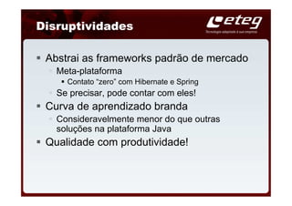 Disruptividades

 Abstrai as frameworks padrão de mercado
   Meta-plataforma
     Contato “zero” com Hibernate e Spring
   Se precisar, pode contar com eles!
 Curva de aprendizado branda
   Consideravelmente menor do que outras
   soluções na plataforma Java
 Qualidade com produtividade!
 