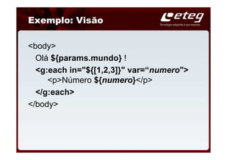 Exemplo: Visão

<body>
  Olá ${params.mundo} !
  <g:each in="${[1,2,3]}" var=“numero">
     <p>Número ${numero}</p>
  </g:each>
</body>
 
