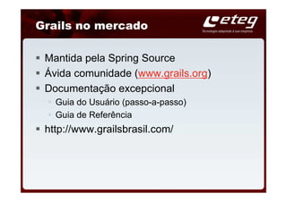 Grails no mercado

 Mantida pela Spring Source
 Ávida comunidade (www.grails.org)
 Documentação excepcional
   Guia do Usuário (passo-a-passo)
   Guia de Referência
 http://www.grailsbrasil.com/
 