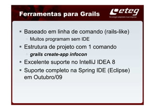 Ferramentas para Grails

 Baseado em linha de comando (rails-like)
   Muitos programam sem IDE
 Estrutura de projeto com 1 comando
   grails create-app infocon
 Excelente suporte no IntelliJ IDEA 8
 Suporte completo na Spring IDE (Eclipse)
 em Outubro/09
 