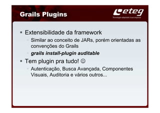 Grails Plugins

 Extensibilidade da framework
   Similar ao conceito de JARs, porém orientadas as
   convenções do Grails
   grails install-plugin auditable
 Tem plugin pra tudo! ☺
   Autenticação, Busca Avançada, Componentes
   Visuais, Auditoria e vários outros...
 