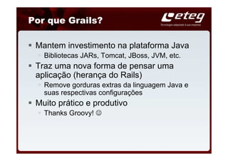 Por que Grails?

 Mantem investimento na plataforma Java
   Bibliotecas JARs, Tomcat, JBoss, JVM, etc.
 Traz uma nova forma de pensar uma
 aplicação (herança do Rails)
   Remove gorduras extras da linguagem Java e
   suas respectivas configurações
 Muito prático e produtivo
   Thanks Groovy! ☺
 