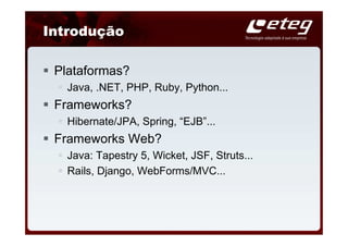 Introdução

 Plataformas?
   Java, .NET, PHP, Ruby, Python...
 Frameworks?
   Hibernate/JPA, Spring, “EJB”...
 Frameworks Web?
   Java: Tapestry 5, Wicket, JSF, Struts...
   Rails, Django, WebForms/MVC...
 