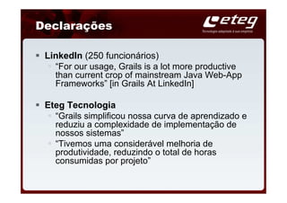 Declarações

 LinkedIn (250 funcionários)
   “For our usage, Grails is a lot more productive
   than current crop of mainstream Java Web-App
   Frameworks” [in Grails At LinkedIn]

 Eteg Tecnologia
   “Grails simplificou nossa curva de aprendizado e
   reduziu a complexidade de implementação de
   nossos sistemas”
   “Tivemos uma considerável melhoria de
   produtividade, reduzindo o total de horas
   consumidas por projeto”
 