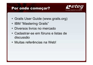 Por onde começar?

 Grails User Guide (www.grails.org)
 IBM “Mastering Grails”
 Diversos livros no mercado
 Cadastrar-se em fóruns e listas de
 discussão
 Muitas referências na Web!
 