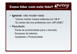 Como lidar com este fato?

 Ignorar: não mudar nada
   “Vamos manter nossos sistemas em VB 6”
   “Eu ainda não tive problemas com JSP/JDBC”
 Resultado
   Perda de produtividade para o mercado
   Escassez de talentos
   Qualidade x Produtividade
 