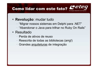Como lidar com este fato?

 Revolução: mudar tudo
   “Migrar nossos sistemas em Delphi para .NET”
   “Abandonar o Java para trilhar no Ruby On Rails”
 Resultado
   Perda de ativos de reuso
   Reescrita de todas as bibliotecas (arrg!)
   Grandes arquiteturas de integração
 