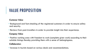 VALUE PROPOSITION
Customer Value
• Background and fact-checking of the registered customers in order to ensure safety
and security.
• Reviews from past-travellers in order to provide insight into their experience.
Company Value
• Positive working area with freedom to work (complete given work) according to their
suitable timings thereby providing them with a sense of belongingness.
Collaborators
• Increase in tourists based on various deals and recommendations.
 