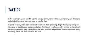 TACTICS
In free version, users can fill up the survey forms, review the experiences, get itinerary
details but however can not plan a trip further.
In paid version, users can be carefree about their planning. Right from preparing an
itinerary to booking an accommodation. Nothing is really easy. By letting us handle all
the arrangements, they can expect the best possible experience so that they can enjoy
their trip while we take care of the rest.
 