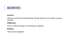INCENTIVES
Customers
• Discounts and deals on hotel bookings. Special discounts and vouchers on group
bookings.
Collaborators
• Free or reduced charges for advertising on websites.
Employees
• Reward and recognition.
 