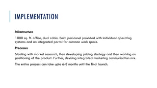IMPLEMENTATION
Infrastructure
1000 sq. ft. office, dual cabin. Each personnel provided with individual operating
systems and an integrated portal for common work space.
Processes
Starting with market research, then developing pricing strategy and then working on
positioning of the product. Further, devising integrated marketing communication mix.
The entire process can take upto 6-8 months until the final launch.
 