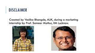 DISCLAIMER
Created by Vedika Bhangde, AUK, during a marketing
internship by Prof. Sameer Mathur, IIM Lucknow.
 