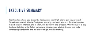 EXECUTIVE SUMMARY
Confused on where you should be taking your next trip? We've got you covered!
Travel with a twist! WanderTrust plans your trip and send you to a Surprise location
based on your interests. Life is small. It is beautiful and precious. WanderTrust is a big
believer in living a life full of adventure, chasing your wildest dreams and truly
embracing wanderlust and the desire to go, make a memory.
 