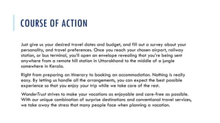 COURSE OF ACTION
Just give us your desired travel dates and budget, and fill out a survey about your
personality, and travel preferences. Once you reach your chosen airport, railway
station, or bus terminal, you’ll open an envelope revealing that you’re being sent
anywhere from a remote hill station in Uttarakhand to the middle of a jungle
somewhere in Kerala.
Right from preparing an itinerary to booking an accommodation. Nothing is really
easy. By letting us handle all the arrangements, you can expect the best possible
experience so that you enjoy your trip while we take care of the rest.
WanderTrust strives to make your vacations as enjoyable and care-free as possible.
With our unique combination of surprise destinations and conventional travel services,
we take away the stress that many people face when planning a vacation.
 