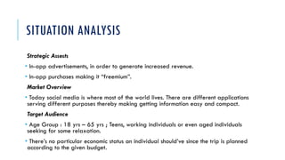 SITUATION ANALYSIS
Strategic Assests
• In-app advertisements, in order to generate increased revenue.
• In-app purchases making it “freemium”.
Market Overview
• Today social media is where most of the world lives. There are different applications
serving different purposes thereby making getting information easy and compact.
Target Audience
• Age Group : 18 yrs – 65 yrs ; Teens, working individuals or even aged individuals
seeking for some relaxation.
• There’s no particular economic status an individual should’ve since the trip is planned
according to the given budget.
 