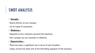SWOT ANALYSIS
 Strength :
- Based entirely on new concept.
- Lot of scope of expansion.
 Weakness :
- Depends on how customers perceive the interface.
- New concept can put customers in dilemma.
 Opportunities :
- There has been a significant rise in terms of solo travellers.
- Lately, tourism has been one of the flourishing segments of the economy.
 