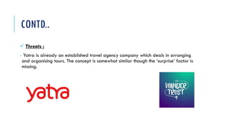CONTD..
 Threats :
- Yatra is already an established travel agency company which deals in arranging
and organising tours. The concept is somewhat similar though the ‘surprise’ factor is
missing.
 