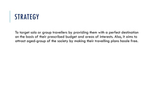 STRATEGY
To target solo or group travellers by providing them with a perfect destination
on the basis of their prescribed budget and areas of interests. Also, it aims to
attract aged-group of the society by making their travelling plans hassle free.
 