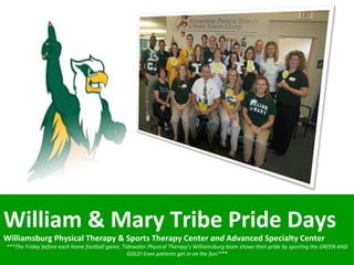 William & Mary Tribe Pride Days  Williamsburg Physical Therapy & Sports Therapy Center  and  Advanced Specialty Center ***The Friday before each home football game, Tidewater Physical Therapy’s Williamsburg team shows their pride by sporting the GREEN AND GOLD! Even patients get in on the fun!*** 
