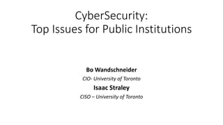 CyberSecurity:
Top Issues for Public Institutions
Bo Wandschneider
CIO- University of Toronto
Isaac Straley
CISO – University of Toronto
 