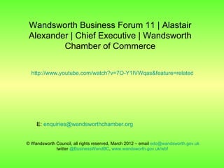 Wandsworth Business Forum 11 | Alastair
 Alexander | Chief Executive | Wandsworth
         Chamber of Commerce

  http://www.youtube.com/watch?v=7O-Y1IVWqas&feature=related




    E: enquiries@wandsworthchamber.org


© Wandsworth Council, all rights reserved, March 2012 – email edo@wandsworth.gov.uk
             twitter @BusinessWandBC, www.wandsworth.gov.uk/wbf
 