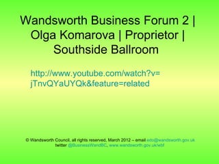 Wandsworth Business Forum 2 |
 Olga Komarova | Proprietor |
     Southside Ballroom
  http://www.youtube.com/watch?v=
  jTnvQYaUYQk&feature=related




© Wandsworth Council, all rights reserved, March 2012 – email edo@wandsworth.gov.uk
             twitter @BusinessWandBC, www.wandsworth.gov.uk/wbf
 