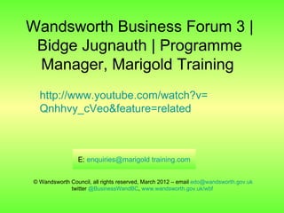 Wandsworth Business Forum 3 |
 Bidge Jugnauth | Programme
 Manager, Marigold Training
  http://www.youtube.com/watch?v=
  Qnhhvy_cVeo&feature=related



                E: enquiries@marigold training.com


© Wandsworth Council, all rights reserved, March 2012 – email edo@wandsworth.gov.uk
             twitter @BusinessWandBC, www.wandsworth.gov.uk/wbf
 