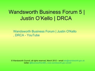 Wandsworth Business Forum 5 |
   Justin O’Kello | DRCA

  Wandsworth Business Forum | Justin O'Kello
  , DRCA - YouTube




© Wandsworth Council, all rights reserved, March 2012 – email edo@wandsworth.gov.uk
             twitter @BusinessWandBC, www.wandsworth.gov.uk/wbf
 
