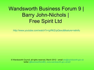 Wandsworth Business Forum 9 |
    Barry John-Nichols |
      Free Spirit Ltd
  http://www.youtube.com/watch?v=jyRKZcpQexc&feature=relmfu




© Wandsworth Council, all rights reserved, March 2012 – email edo@wandsworth.gov.uk
             twitter @BusinessWandBC, www.wandsworth.gov.uk/wbf
 