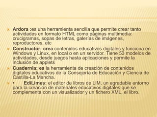  Ardora :es una herramienta sencilla que permite crear tanto
actividades en formato HTML como páginas multimedia:
crucigramas, sopas de letras, galerías de imágenes,
reproductores, etc
 Constructor: crea contenidos educativos digitales y funciona en
Windows y Linux, en local o en un servidor. Tiene 53 modelos de
actividades, desde juegos hasta aplicaciones y permite la
inclusión de applets
 Cuadernia: es la herramienta de creación de contenidos
digitales educativos de la Consejería de Educación y Ciencia de
Castilla-La Mancha.
 • EdiLimes: el editor de libros de LIM, un agradable entorno
para la creación de materiales educativos digitales que se
complementa con un visualizador y un fichero XML, el libro.
 