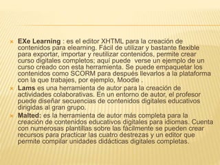  EXe Learning : es el editor XHTML para la creación de
contenidos para elearning. Fácil de utilizar y bastante flexible
para exportar, importar y reutilizar contenidos, permite crear
curso digitales completos; aquí puede verse un ejemplo de un
curso creado con esta herramienta. Se puede empaquetar los
contenidos como SCORM para después llevarlos a la plataforma
con la que trabajes, por ejemplo, Moodle .
 Lams es una herramienta de autor para la creación de
actividades colaborativas. En un entorno de autor, el profesor
puede diseñar secuencias de contenidos digitales educativos
dirigidas al gran grupo.
 Malted: es la herramienta de autor más completa para la
creación de contenidos educativos digitales para idiomas. Cuenta
con numerosas plantillas sobre las fácilmente se pueden crear
recursos para practicar las cuatro destrezas y un editor que
permite compilar unidades didácticas digitales completas.
 