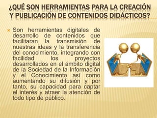 ¿QUÉ SON HERRAMIENTAS PARA LA CREACIÓN
Y PUBLICACIÓN DE CONTENIDOS DIDÁCTICOS?
 Son herramientas digitales de
desarrollo de contenidos que
facilitaran la transmisión de
nuestras ideas y la transferencia
del conocimiento, integrando con
facilidad los proyectos
desarrollados en el ámbito digital
de la Sociedad de la Información
y el Conocimiento así como
aumentando su difusión y por
tanto, su capacidad para captar
el interés y atraer la atención de
todo tipo de público.
 