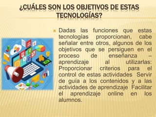 ¿CUÁLES SON LOS OBJETIVOS DE ESTAS
TECNOLOGÍAS?
 Dadas las funciones que estas
tecnologías proporcionan, cabe
señalar entre otros, algunos de los
objetivos que se persiguen en el
proceso de enseñanza –
aprendizaje al utilizarlas:
Proporcionar criterios para el
control de estas actividades Servir
de guía a los contenidos y a las
actividades de aprendizaje Facilitar
el aprendizaje online en los
alumnos.
 