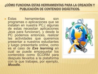 ¿CÓMO FUNCIONA ESTAS HERRAMIENTAS PARA LA CREACIÓN Y
PUBLICACIÓN DE CONTENIDO DIDÁCTICOS.
 Estas herramientas son
programas o aplicaciones que se
instalan en nuestra PC,( algunas
de estas necesitan aplicaciones
Java para funcionar), y desde la
PC podemos entonces, realizar
las actividades que queremos
presentar a nuestros estudiantes
y luego presentarla online, como
es el caso de Exe learning en
cual se puede empaquetar los
contenidos como SCORM para
después llevarlos a la plataforma
con la que trabajes, por ejemplo,
Moodle.
 