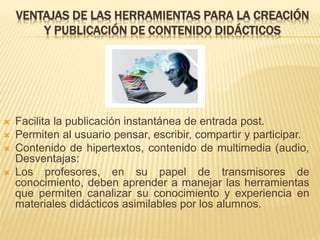 VENTAJAS DE LAS HERRAMIENTAS PARA LA CREACIÓN
Y PUBLICACIÓN DE CONTENIDO DIDÁCTICOS
 Facilita la publicación instantánea de entrada post.
 Permiten al usuario pensar, escribir, compartir y participar.
 Contenido de hipertextos, contenido de multimedia (audio,
Desventajas:
 Los profesores, en su papel de transmisores de
conocimiento, deben aprender a manejar las herramientas
que permiten canalizar su conocimiento y experiencia en
materiales didácticos asimilables por los alumnos.
 