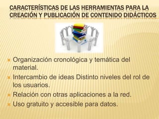 CARACTERÍSTICAS DE LAS HERRAMIENTAS PARA LA
CREACIÓN Y PUBLICACIÓN DE CONTENIDO DIDÁCTICOS
 Organización cronológica y temática del
material.
 Intercambio de ideas Distinto niveles del rol de
los usuarios.
 Relación con otras aplicaciones a la red.
 Uso gratuito y accesible para datos.
 