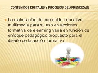 CONTENIDOS DIGITALES Y PROCESOS DE APRENDIZAJE
 La elaboración de contenido educativo
multimedia para su uso en acciones
formativa de elearning varía en función de
enfoque pedagógico propuesto para el
diseño de la acción formativa.
 