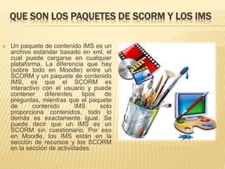 QUE SON LOS PAQUETES DE SCORM Y LOS IMS
 Un paquete de contenido IMS es un
archivo estándar basado en xml, el
cual puede cargarse en cualquier
plataforma. La diferencia que hay
(sobre todo en Moodle) entre un
SCORM y un paquete de contenido
IMS, es que el SCORM es
interactivo con el usuario y puede
contener diferentes tipos de
preguntas, mientras que el paquete
de contenido IMS solo
proporciona contenidos, todo lo
demás es exactamente igual. Se
puede decir que un IMS es un
SCORM sin cuestionario. Por eso
en Moodle, los IMS están en la
sección de recursos y los SCORM
en la sección de actividades.
 