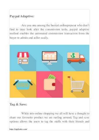 https://appkodes.com/
Paypal Adaptive:
Are you one among the busiest onlinepreneur who don’t
find to time look after the commission tasks, paypal adaptive
method enables the automated commission transaction from the
buyer to admin and seller easily.
Tag & Save:
While into online shopping we all will have a thought to
share our favourite product we are surfing around, Tag and save
options allows the users to tag the stuffs with their friends and
 