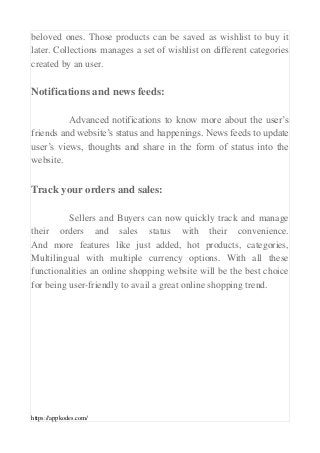 https://appkodes.com/
beloved ones. Those products can be saved as wishlist to buy it
later. Collections manages a set of wishlist on different categories
created by an user.
Notifications and news feeds:
Advanced notifications to know more about the user’s
friends and website’s status and happenings. News feeds to update
user’s views, thoughts and share in the form of status into the
website.
Track your orders and sales:
Sellers and Buyers can now quickly track and manage
their orders and sales status with their convenience.
And more features like just added, hot products, categories,
Multilingual with multiple currency options. With all these
functionalities an online shopping website will be the best choice
for being user-friendly to avail a great online shopping trend.
 